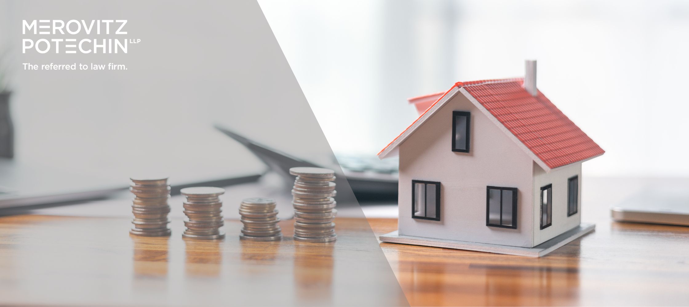 A balanced visual showing stacks of coins on a wooden table on the left and a small model house with a red roof on the right, representing financial and real estate matters. The logo of Merovitz Potechin LLP and the tagline "The referred to law firm" are positioned at the top left corner.